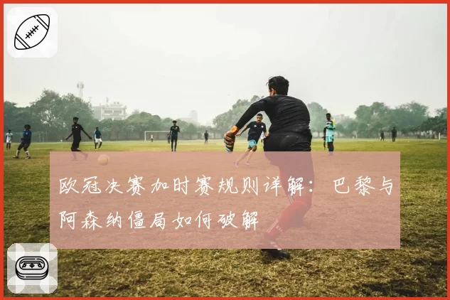 欧冠决赛加时赛规则详解:巴黎与阿森纳僵局如何破解