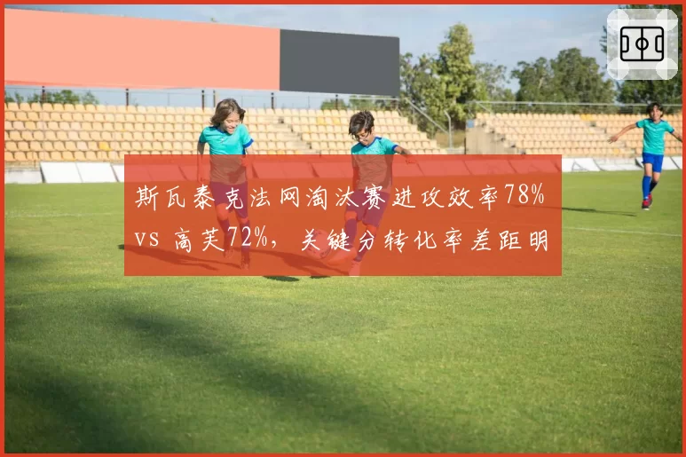 斯瓦泰克法网淘汰赛进攻效率78% vs 高芙72%,关键分转化率差距明显