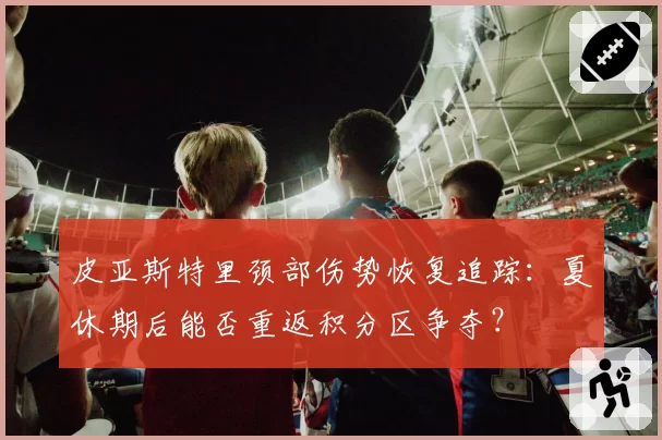 皮亚斯特里颈部伤势恢复追踪：夏休期后能否重返积分区争夺？