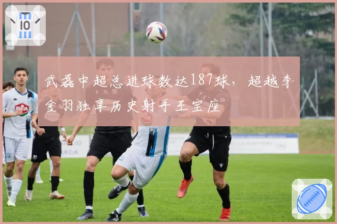 武磊中超总进球数达187球,超越李金羽独享历史射手王宝座