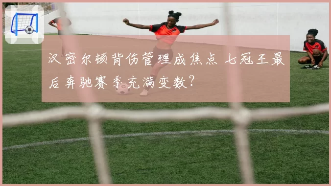 汉密尔顿背伤管理成焦点 七冠王最后奔驰赛季充满变数？