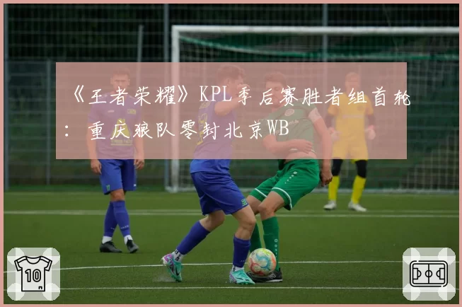 《王者荣耀》KPL季后赛胜者组首轮：重庆狼队零封北京WB