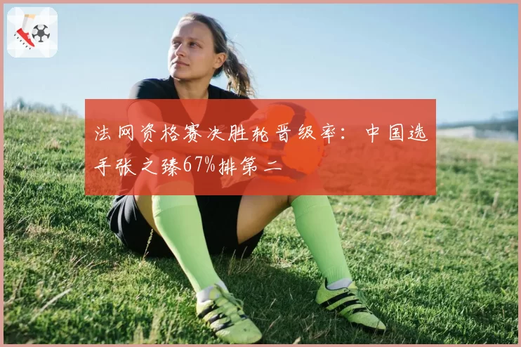 法网资格赛决胜轮晋级率：中国选手张之臻67%排第二