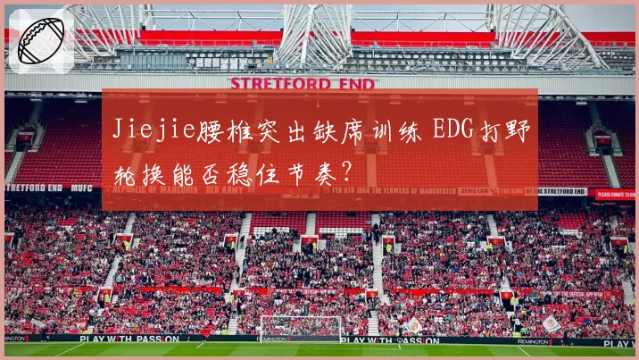 Jiejie腰椎突出缺席训练 EDG打野轮换能否稳住节奏?