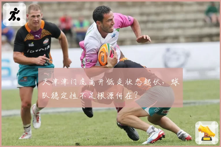 天津津门虎高开低走状态起伏，球队稳定性不足根源何在？