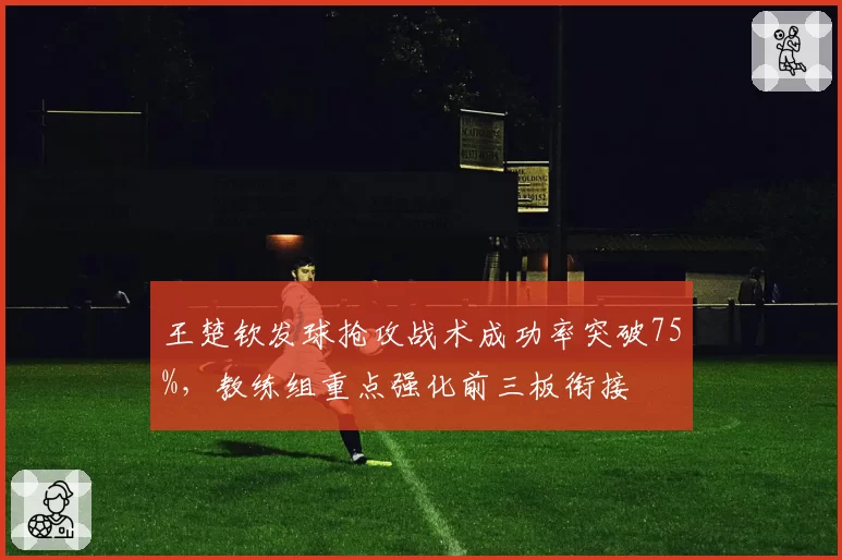 王楚钦发球抢攻战术成功率突破75%，教练组重点强化前三板衔接