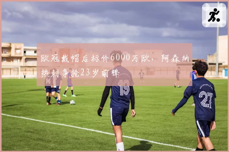 欧冠戴帽后标价6000万欧,阿森纳热刺争抢23岁前锋