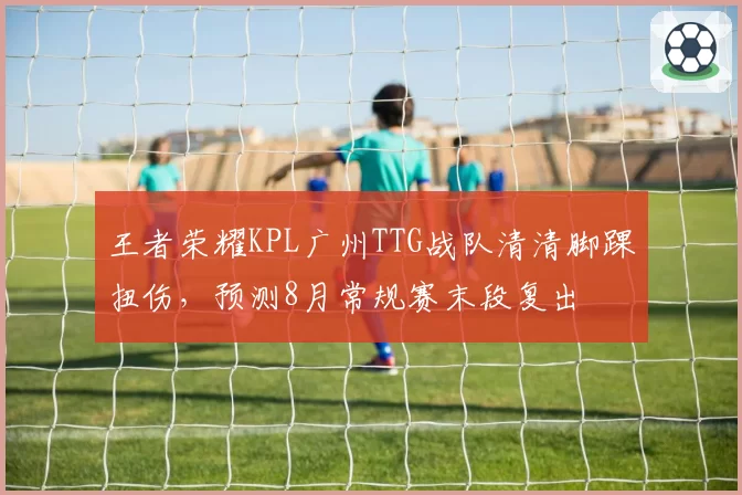 王者荣耀KPL广州TTG战队清清脚踝扭伤，预测8月常规赛末段复出