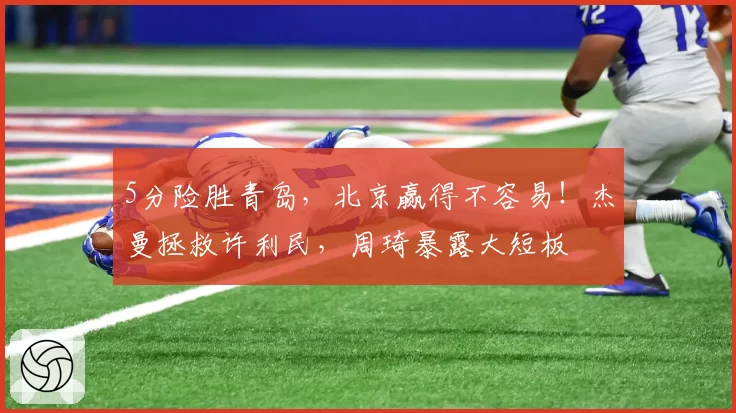 5分险胜青岛，北京赢得不容易！杰曼拯救许利民，周琦暴露大短板