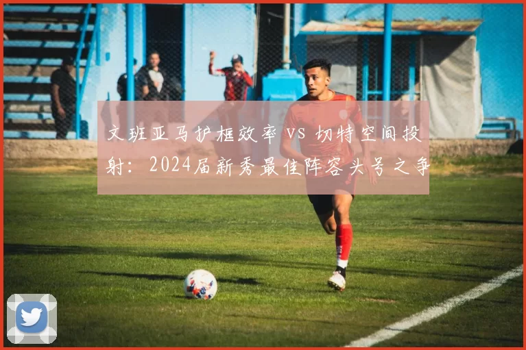 文班亚马护框效率 vs 切特空间投射:2024届新秀最佳阵容头号之争