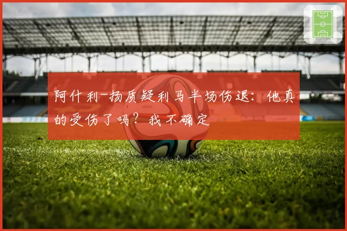 阿什利-扬质疑利马半场伤退：他真的受伤了吗？我不确定