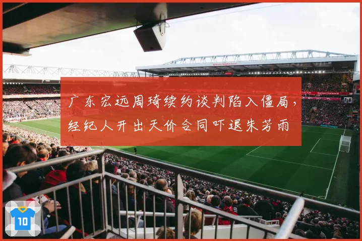 广东宏远周琦续约谈判陷入僵局，经纪人开出天价合同吓退朱芳雨