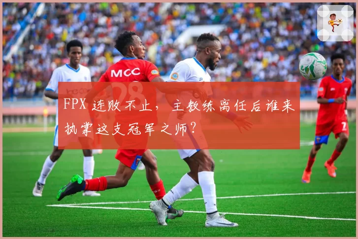 FPX 连败不止,主教练离任后谁来执掌这支冠军之师?