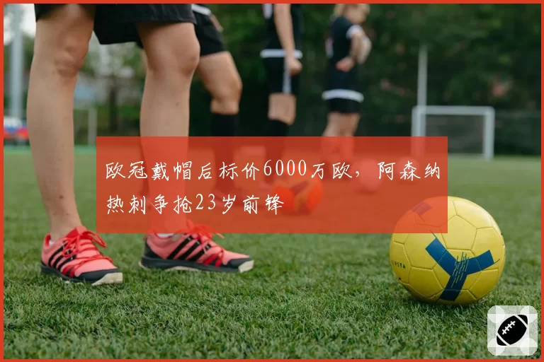 欧冠戴帽后标价6000万欧，阿森纳热刺争抢23岁前锋