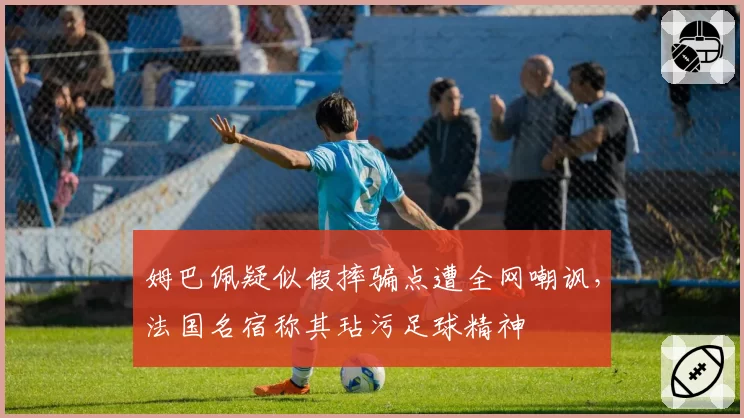 姆巴佩疑似假摔骗点遭全网嘲讽，法国名宿称其玷污足球精神