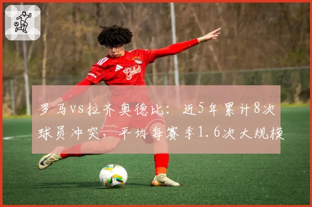 罗马vs拉齐奥德比:近5年累计8次球员冲突,平均每赛季1.6次大规模争执