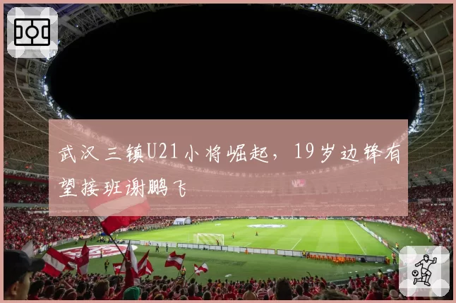 武汉三镇U21小将崛起,19岁边锋有望接班谢鹏飞