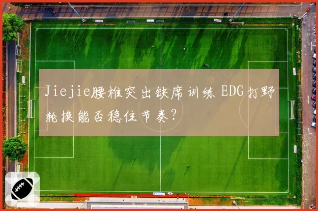 Jiejie腰椎突出缺席训练 EDG打野轮换能否稳住节奏?