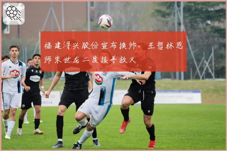 福建浔兴股份宣布换帅，王哲林恩师朱世龙二度接手救火