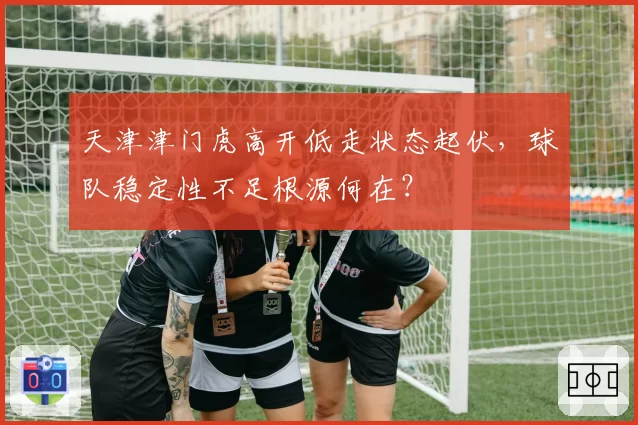 天津津门虎高开低走状态起伏，球队稳定性不足根源何在？