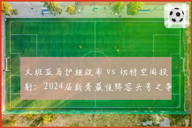 文班亚马护框效率 vs 切特空间投射：2024届新秀最佳阵容头号之争