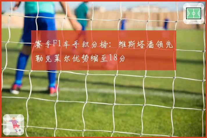 赛季F1车手积分榜:维斯塔潘领先勒克莱尔优势缩至18分