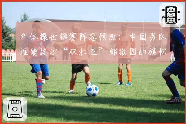 年体操世锦赛阵容预测:中国男队谁能接过“双杠王”邹敬园的旗帜?