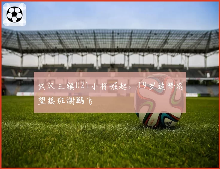 武汉三镇U21小将崛起,19岁边锋有望接班谢鹏飞