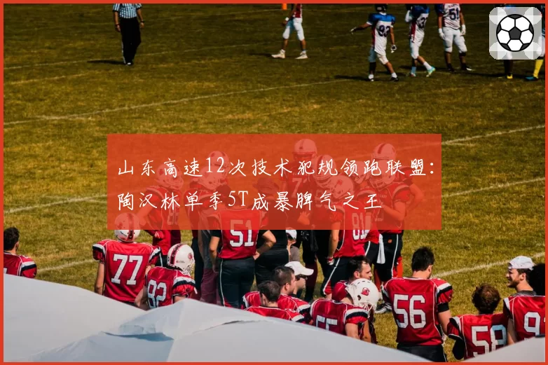 山东高速12次技术犯规领跑联盟：陶汉林单季5T成暴脾气之王