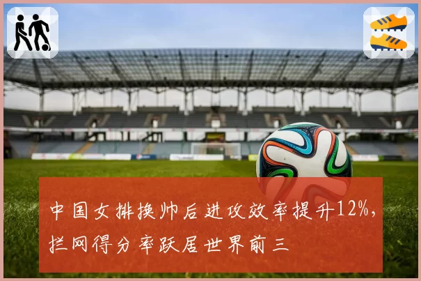 中国女排换帅后进攻效率提升12%，拦网得分率跃居世界前三