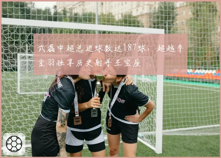 武磊中超总进球数达187球,超越李金羽独享历史射手王宝座