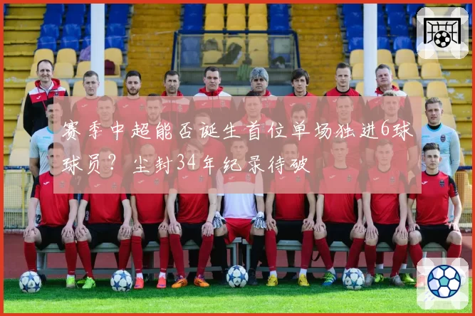 赛季中超能否诞生首位单场独进6球球员?尘封34年纪录待破