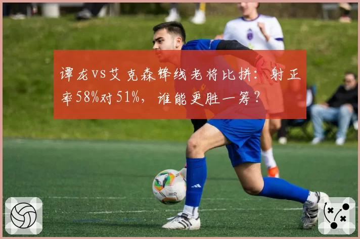 谭龙vs艾克森锋线老将比拼:射正率58%对51%,谁能更胜一筹?