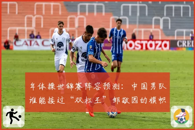 年体操世锦赛阵容预测:中国男队谁能接过“双杠王”邹敬园的旗帜?