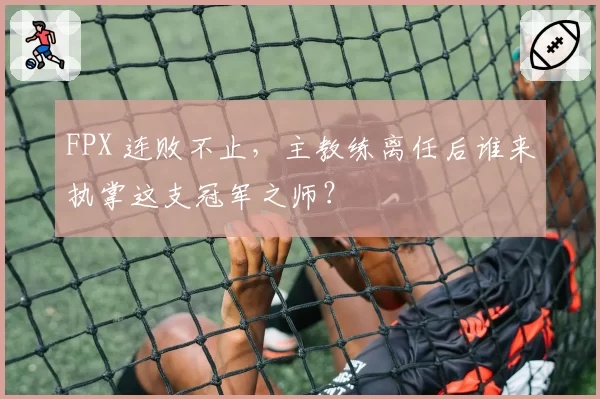 FPX 连败不止,主教练离任后谁来执掌这支冠军之师?