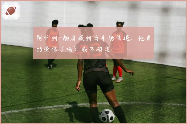 阿什利-扬质疑利马半场伤退：他真的受伤了吗？我不确定