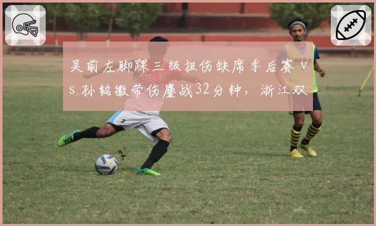 吴前左脚踝三级扭伤缺席季后赛 vs 孙铭徽带伤鏖战32分钟,浙江双星伤病决策走向两极