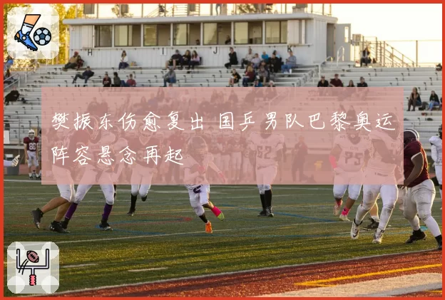 樊振东伤愈复出 国乒男队巴黎奥运阵容悬念再起